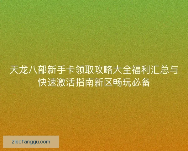 天龙八部新手卡领取攻略大全福利汇总与快速激活指南新区畅玩必备