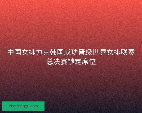 中国女排力克韩国成功晋级世界女排联赛总决赛锁定席位
