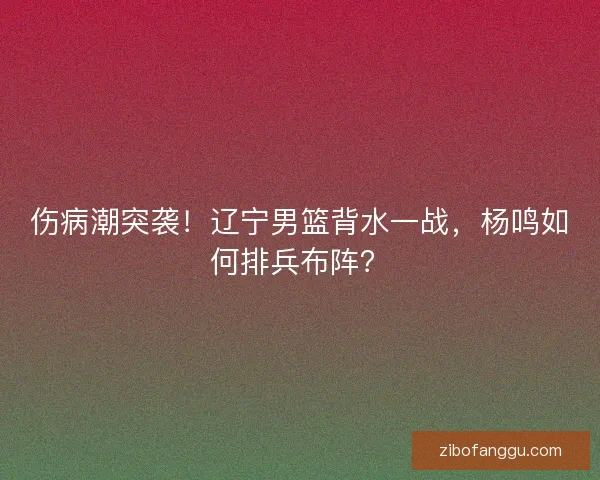 伤病潮突袭！辽宁男篮背水一战，杨鸣如何排兵布阵？