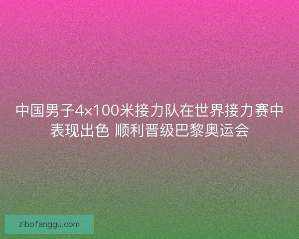 中国男子4×100米接力队在世界接力赛中表现出色 顺利晋级巴黎奥运会