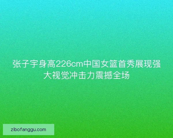 张子宇身高226cm中国女篮首秀展现强大视觉冲击力震撼全场